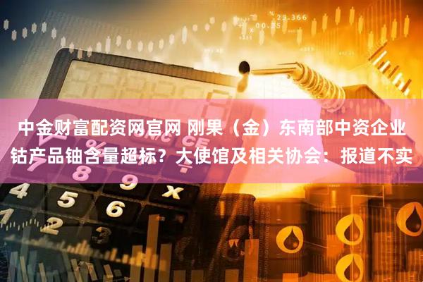 中金财富配资网官网 刚果（金）东南部中资企业钴产品铀含量超标？大使馆及相关协会：报道不实