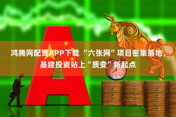 鸿腾网配资APP下载 “六张网”项目密集落地，基建投资站上“质变”新起点